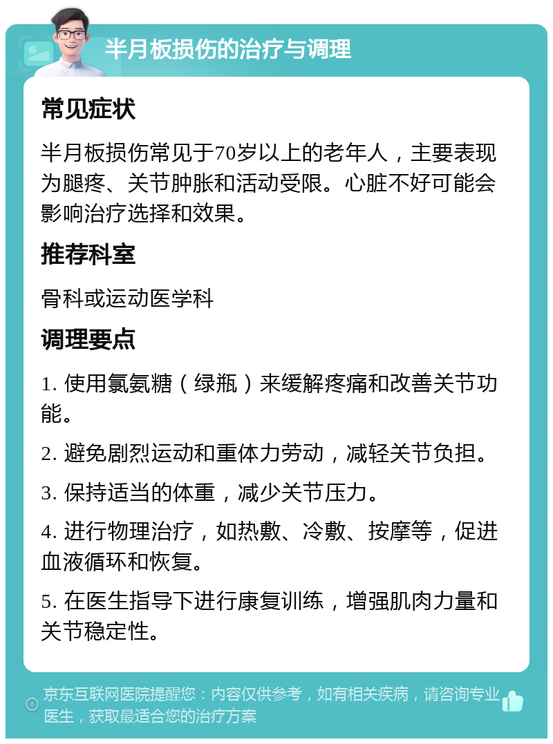 半月板损伤的治疗与调理 常见症状 半月板损伤常见于70岁以上的老年人，主要表现为腿疼、关节肿胀和活动受限。心脏不好可能会影响治疗选择和效果。 推荐科室 骨科或运动医学科 调理要点 1. 使用氯氨糖（绿瓶）来缓解疼痛和改善关节功能。 2. 避免剧烈运动和重体力劳动，减轻关节负担。 3. 保持适当的体重，减少关节压力。 4. 进行物理治疗，如热敷、冷敷、按摩等，促进血液循环和恢复。 5. 在医生指导下进行康复训练，增强肌肉力量和关节稳定性。