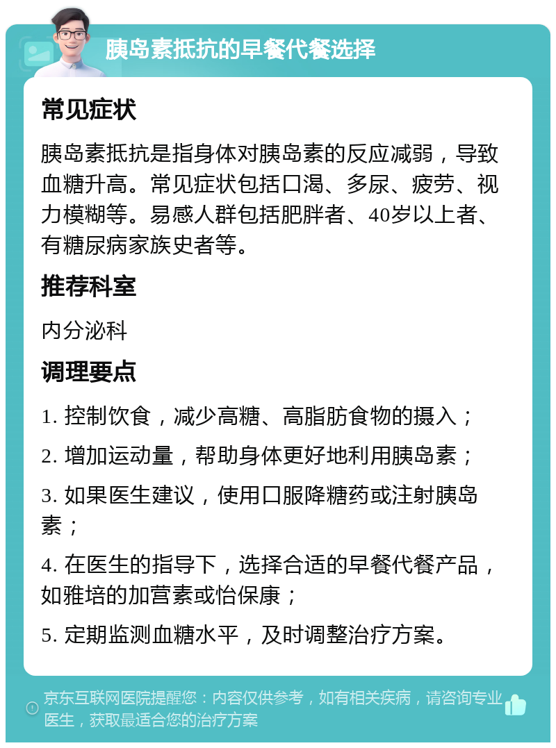 胰岛素抵抗的早餐代餐选择 常见症状 胰岛素抵抗是指身体对胰岛素的反应减弱，导致血糖升高。常见症状包括口渴、多尿、疲劳、视力模糊等。易感人群包括肥胖者、40岁以上者、有糖尿病家族史者等。 推荐科室 内分泌科 调理要点 1. 控制饮食，减少高糖、高脂肪食物的摄入； 2. 增加运动量，帮助身体更好地利用胰岛素； 3. 如果医生建议，使用口服降糖药或注射胰岛素； 4. 在医生的指导下，选择合适的早餐代餐产品，如雅培的加营素或怡保康； 5. 定期监测血糖水平，及时调整治疗方案。