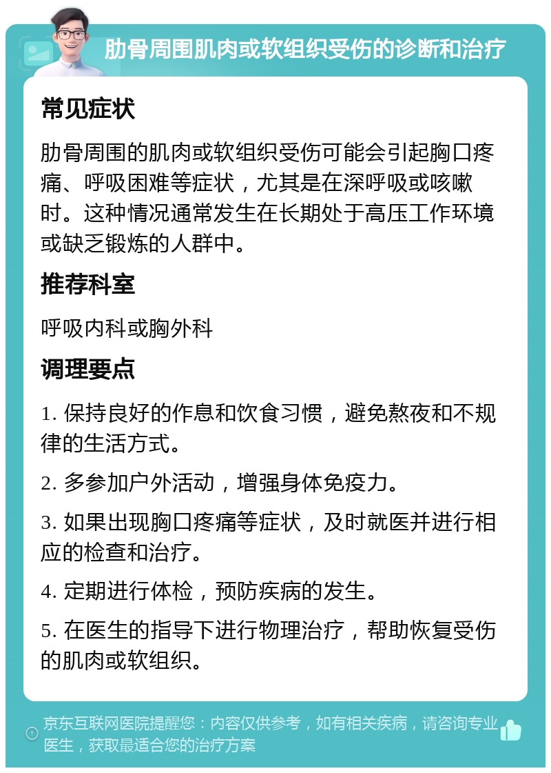 肋骨周围肌肉或软组织受伤的诊断和治疗 常见症状 肋骨周围的肌肉或软组织受伤可能会引起胸口疼痛、呼吸困难等症状，尤其是在深呼吸或咳嗽时。这种情况通常发生在长期处于高压工作环境或缺乏锻炼的人群中。 推荐科室 呼吸内科或胸外科 调理要点 1. 保持良好的作息和饮食习惯，避免熬夜和不规律的生活方式。 2. 多参加户外活动，增强身体免疫力。 3. 如果出现胸口疼痛等症状，及时就医并进行相应的检查和治疗。 4. 定期进行体检，预防疾病的发生。 5. 在医生的指导下进行物理治疗，帮助恢复受伤的肌肉或软组织。