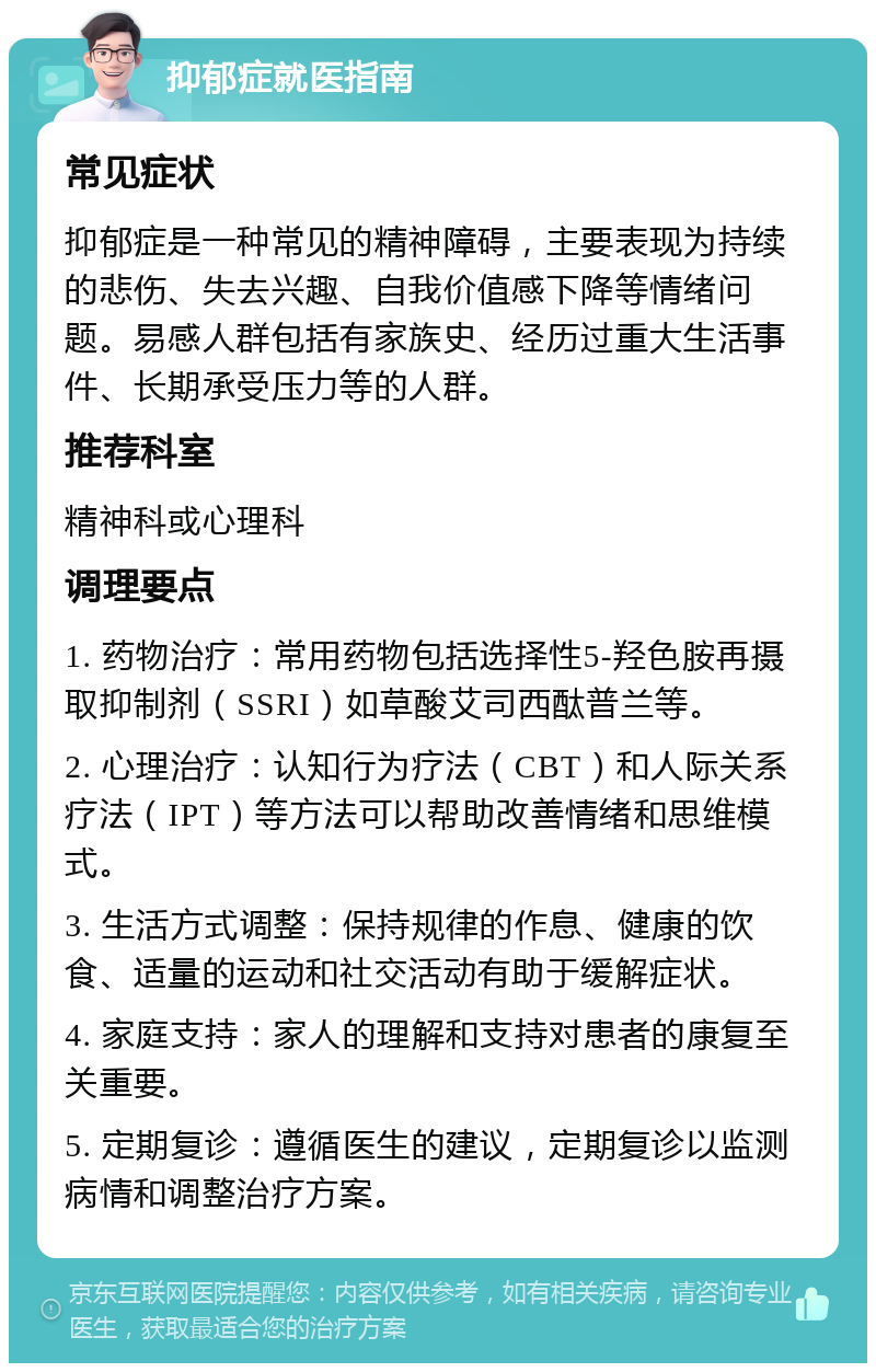 抑郁症就医指南 常见症状 抑郁症是一种常见的精神障碍，主要表现为持续的悲伤、失去兴趣、自我价值感下降等情绪问题。易感人群包括有家族史、经历过重大生活事件、长期承受压力等的人群。 推荐科室 精神科或心理科 调理要点 1. 药物治疗：常用药物包括选择性5-羟色胺再摄取抑制剂（SSRI）如草酸艾司西酞普兰等。 2. 心理治疗：认知行为疗法（CBT）和人际关系疗法（IPT）等方法可以帮助改善情绪和思维模式。 3. 生活方式调整：保持规律的作息、健康的饮食、适量的运动和社交活动有助于缓解症状。 4. 家庭支持：家人的理解和支持对患者的康复至关重要。 5. 定期复诊：遵循医生的建议，定期复诊以监测病情和调整治疗方案。