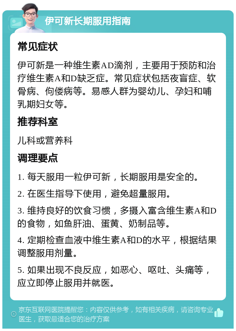 伊可新长期服用指南 常见症状 伊可新是一种维生素AD滴剂，主要用于预防和治疗维生素A和D缺乏症。常见症状包括夜盲症、软骨病、佝偻病等。易感人群为婴幼儿、孕妇和哺乳期妇女等。 推荐科室 儿科或营养科 调理要点 1. 每天服用一粒伊可新，长期服用是安全的。 2. 在医生指导下使用，避免超量服用。 3. 维持良好的饮食习惯，多摄入富含维生素A和D的食物，如鱼肝油、蛋黄、奶制品等。 4. 定期检查血液中维生素A和D的水平，根据结果调整服用剂量。 5. 如果出现不良反应，如恶心、呕吐、头痛等，应立即停止服用并就医。