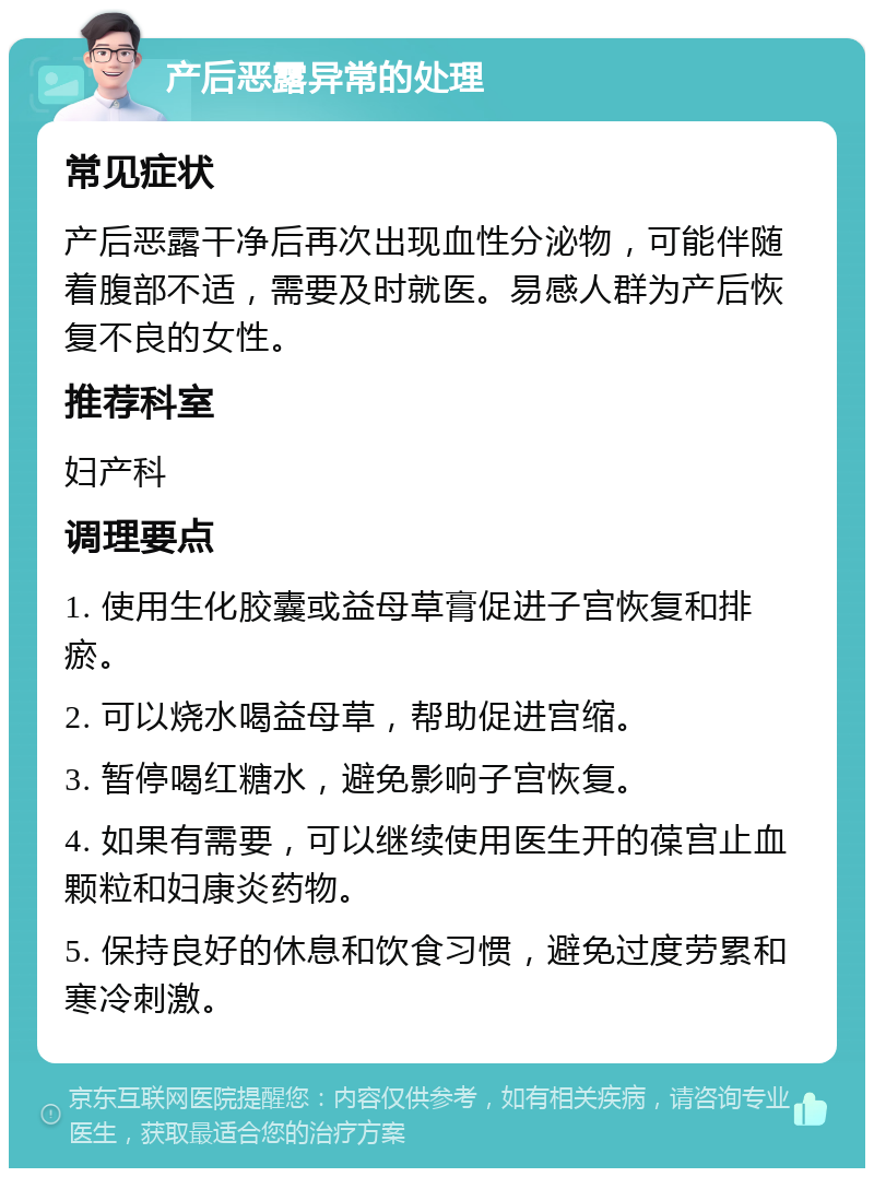 产后恶露异常的处理 常见症状 产后恶露干净后再次出现血性分泌物，可能伴随着腹部不适，需要及时就医。易感人群为产后恢复不良的女性。 推荐科室 妇产科 调理要点 1. 使用生化胶囊或益母草膏促进子宫恢复和排瘀。 2. 可以烧水喝益母草，帮助促进宫缩。 3. 暂停喝红糖水，避免影响子宫恢复。 4. 如果有需要，可以继续使用医生开的葆宫止血颗粒和妇康炎药物。 5. 保持良好的休息和饮食习惯，避免过度劳累和寒冷刺激。