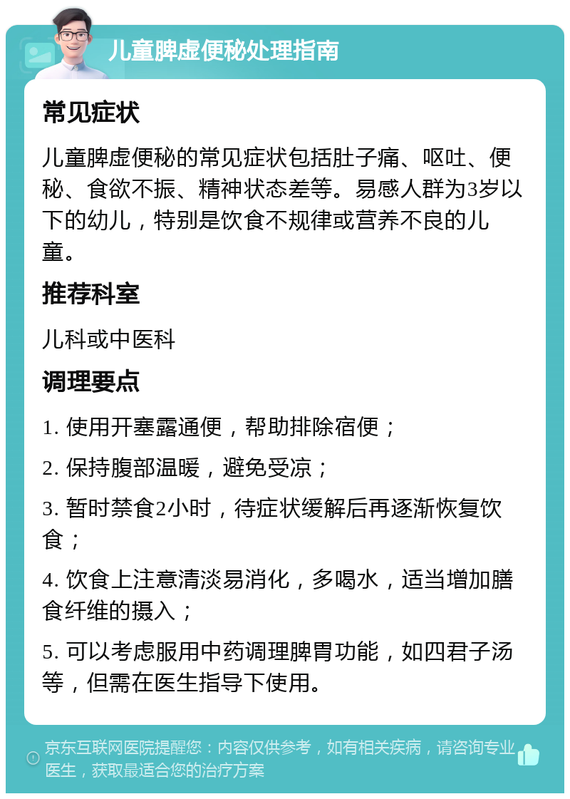 儿童脾虚便秘处理指南 常见症状 儿童脾虚便秘的常见症状包括肚子痛、呕吐、便秘、食欲不振、精神状态差等。易感人群为3岁以下的幼儿，特别是饮食不规律或营养不良的儿童。 推荐科室 儿科或中医科 调理要点 1. 使用开塞露通便，帮助排除宿便； 2. 保持腹部温暖，避免受凉； 3. 暂时禁食2小时，待症状缓解后再逐渐恢复饮食； 4. 饮食上注意清淡易消化，多喝水，适当增加膳食纤维的摄入； 5. 可以考虑服用中药调理脾胃功能，如四君子汤等，但需在医生指导下使用。