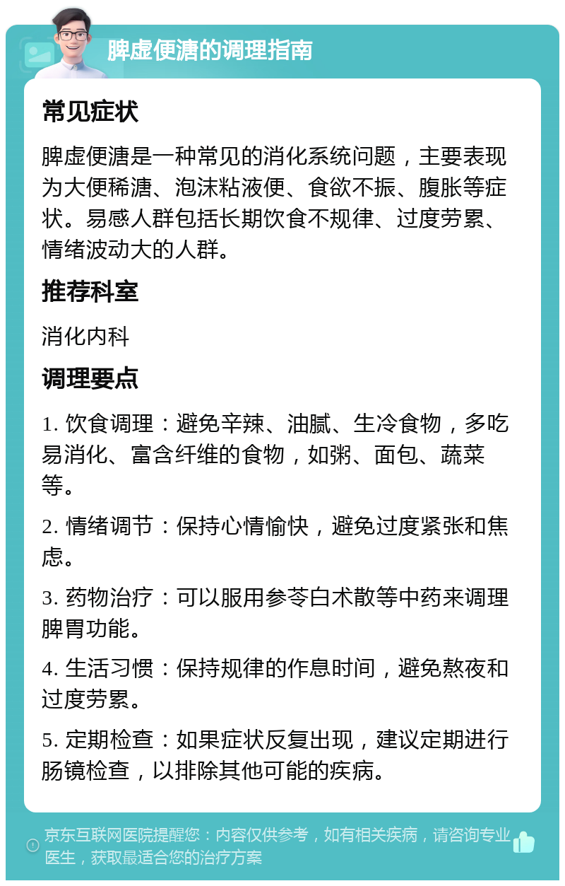 脾虚便溏的调理指南 常见症状 脾虚便溏是一种常见的消化系统问题，主要表现为大便稀溏、泡沫粘液便、食欲不振、腹胀等症状。易感人群包括长期饮食不规律、过度劳累、情绪波动大的人群。 推荐科室 消化内科 调理要点 1. 饮食调理：避免辛辣、油腻、生冷食物，多吃易消化、富含纤维的食物，如粥、面包、蔬菜等。 2. 情绪调节：保持心情愉快，避免过度紧张和焦虑。 3. 药物治疗：可以服用参苓白术散等中药来调理脾胃功能。 4. 生活习惯：保持规律的作息时间，避免熬夜和过度劳累。 5. 定期检查：如果症状反复出现，建议定期进行肠镜检查，以排除其他可能的疾病。