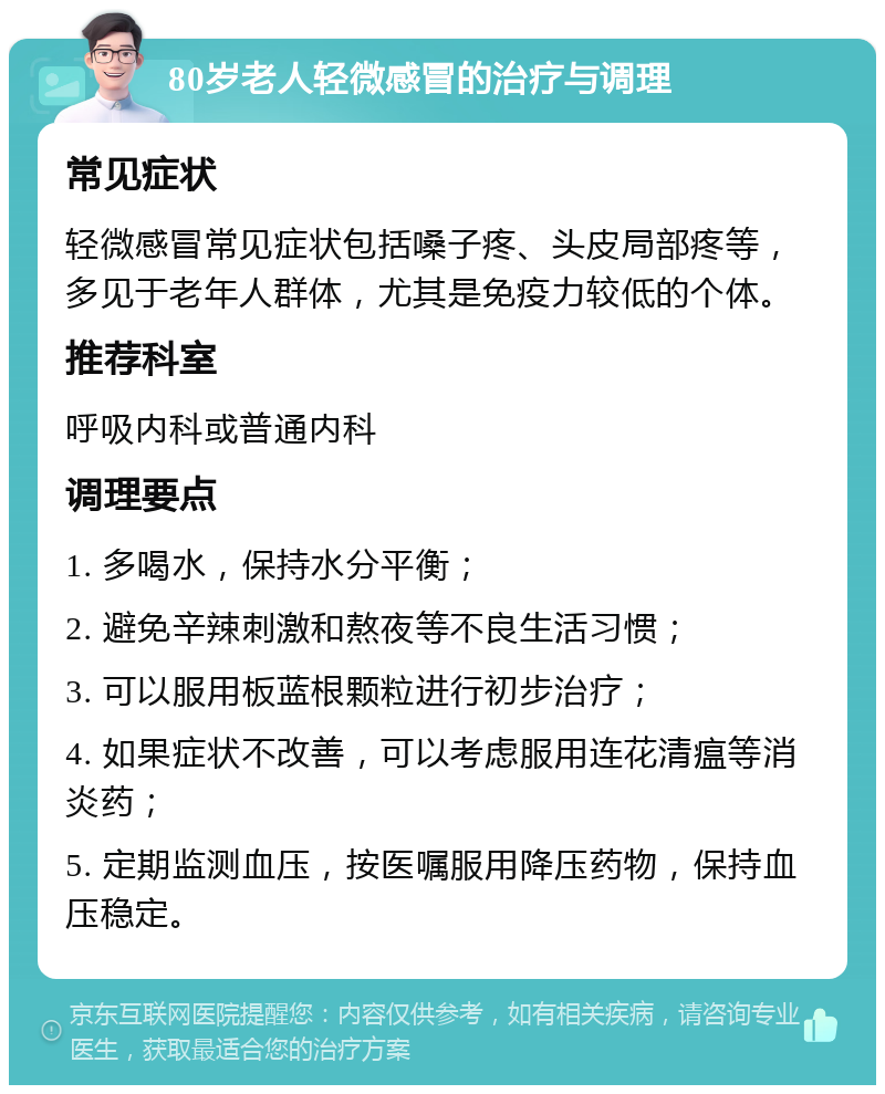 80岁老人轻微感冒的治疗与调理 常见症状 轻微感冒常见症状包括嗓子疼、头皮局部疼等，多见于老年人群体，尤其是免疫力较低的个体。 推荐科室 呼吸内科或普通内科 调理要点 1. 多喝水，保持水分平衡； 2. 避免辛辣刺激和熬夜等不良生活习惯； 3. 可以服用板蓝根颗粒进行初步治疗； 4. 如果症状不改善，可以考虑服用连花清瘟等消炎药； 5. 定期监测血压，按医嘱服用降压药物，保持血压稳定。