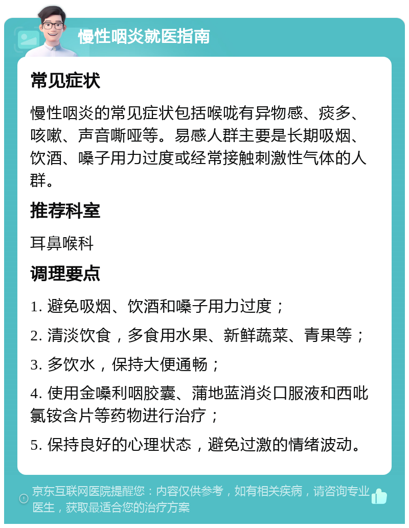 慢性咽炎就医指南 常见症状 慢性咽炎的常见症状包括喉咙有异物感、痰多、咳嗽、声音嘶哑等。易感人群主要是长期吸烟、饮酒、嗓子用力过度或经常接触刺激性气体的人群。 推荐科室 耳鼻喉科 调理要点 1. 避免吸烟、饮酒和嗓子用力过度； 2. 清淡饮食，多食用水果、新鲜蔬菜、青果等； 3. 多饮水，保持大便通畅； 4. 使用金嗓利咽胶囊、蒲地蓝消炎口服液和西吡氯铵含片等药物进行治疗； 5. 保持良好的心理状态，避免过激的情绪波动。