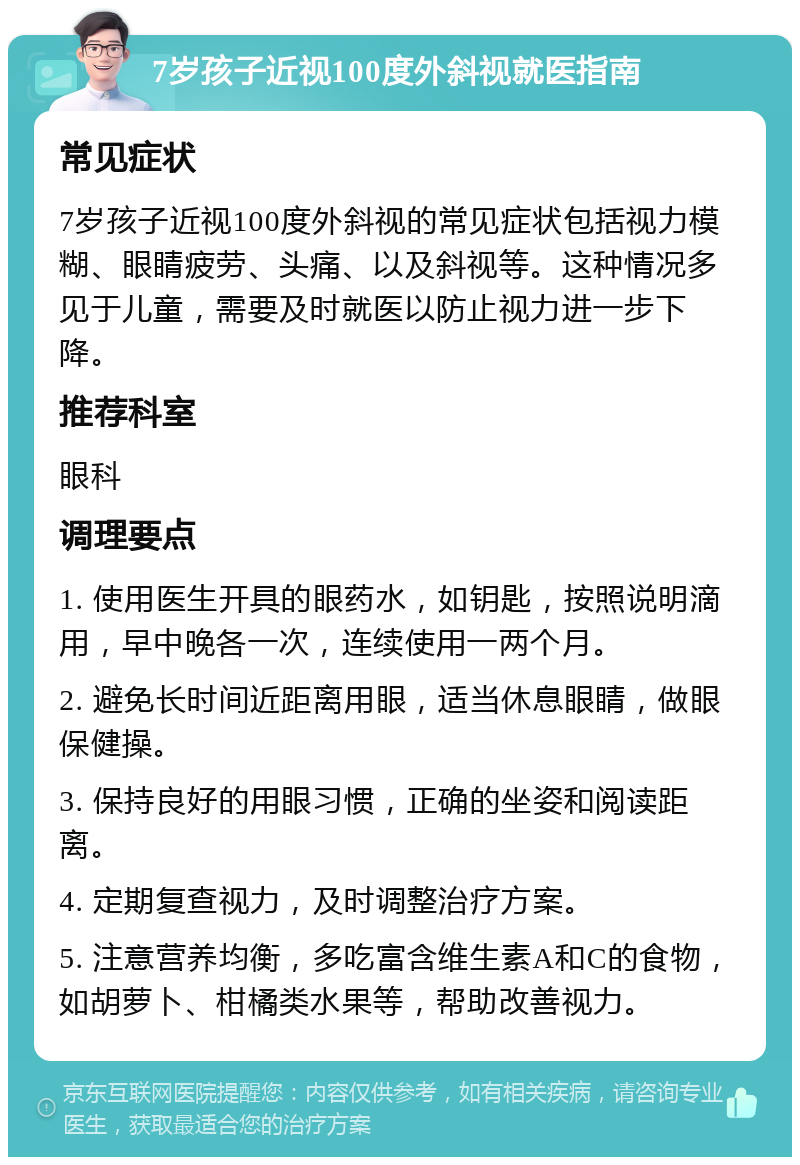 7岁孩子近视100度外斜视就医指南 常见症状 7岁孩子近视100度外斜视的常见症状包括视力模糊、眼睛疲劳、头痛、以及斜视等。这种情况多见于儿童，需要及时就医以防止视力进一步下降。 推荐科室 眼科 调理要点 1. 使用医生开具的眼药水，如钥匙，按照说明滴用，早中晚各一次，连续使用一两个月。 2. 避免长时间近距离用眼，适当休息眼睛，做眼保健操。 3. 保持良好的用眼习惯，正确的坐姿和阅读距离。 4. 定期复查视力，及时调整治疗方案。 5. 注意营养均衡，多吃富含维生素A和C的食物，如胡萝卜、柑橘类水果等，帮助改善视力。