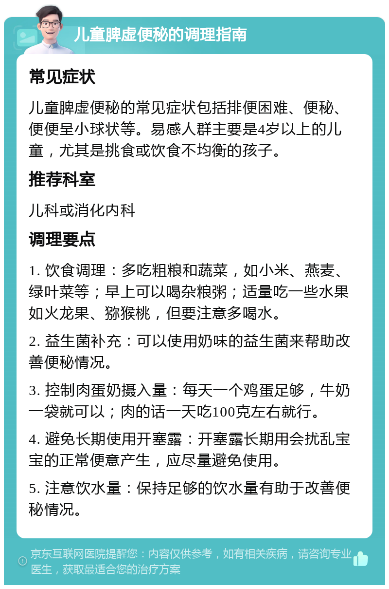 儿童脾虚便秘的调理指南 常见症状 儿童脾虚便秘的常见症状包括排便困难、便秘、便便呈小球状等。易感人群主要是4岁以上的儿童，尤其是挑食或饮食不均衡的孩子。 推荐科室 儿科或消化内科 调理要点 1. 饮食调理：多吃粗粮和蔬菜，如小米、燕麦、绿叶菜等；早上可以喝杂粮粥；适量吃一些水果如火龙果、猕猴桃，但要注意多喝水。 2. 益生菌补充：可以使用奶味的益生菌来帮助改善便秘情况。 3. 控制肉蛋奶摄入量：每天一个鸡蛋足够，牛奶一袋就可以；肉的话一天吃100克左右就行。 4. 避免长期使用开塞露：开塞露长期用会扰乱宝宝的正常便意产生，应尽量避免使用。 5. 注意饮水量：保持足够的饮水量有助于改善便秘情况。