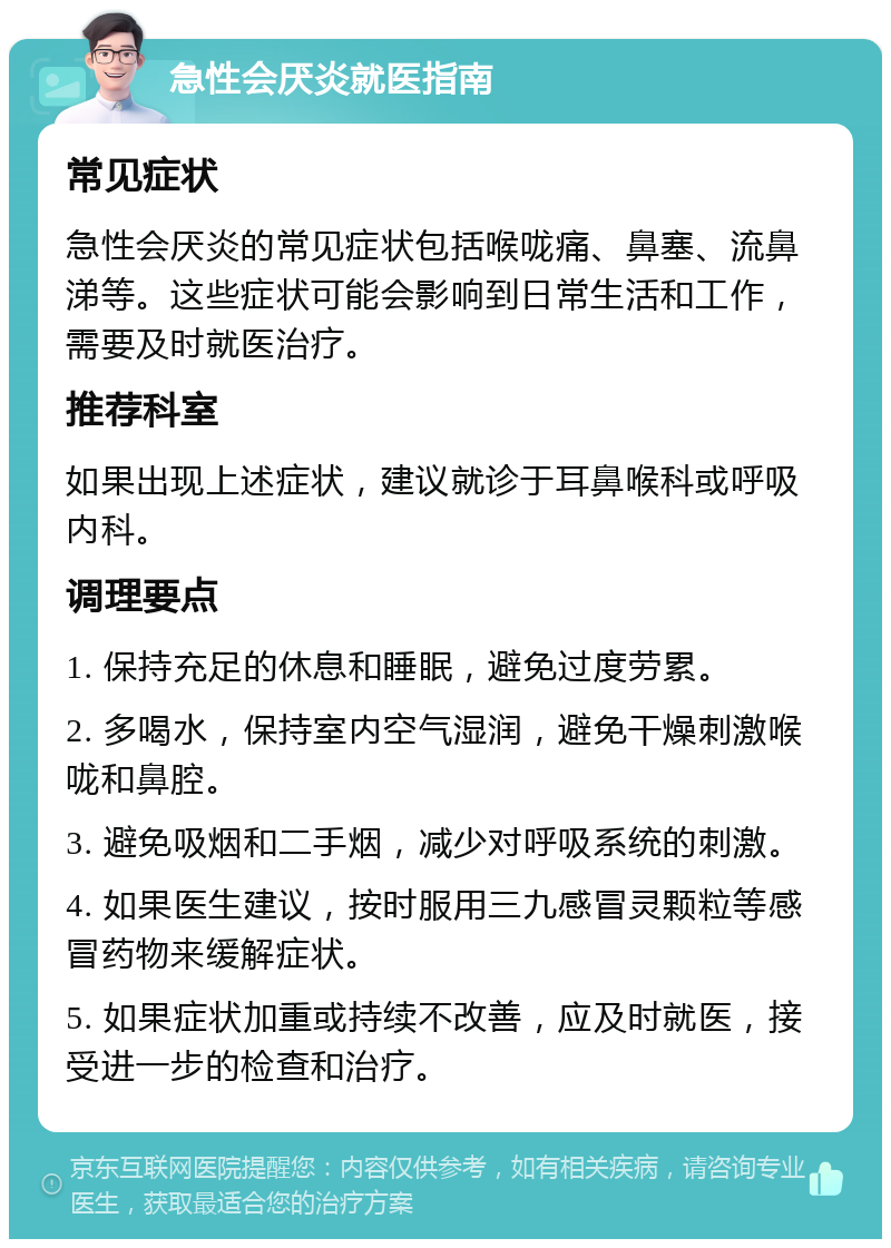 急性会厌炎就医指南 常见症状 急性会厌炎的常见症状包括喉咙痛、鼻塞、流鼻涕等。这些症状可能会影响到日常生活和工作，需要及时就医治疗。 推荐科室 如果出现上述症状，建议就诊于耳鼻喉科或呼吸内科。 调理要点 1. 保持充足的休息和睡眠，避免过度劳累。 2. 多喝水，保持室内空气湿润，避免干燥刺激喉咙和鼻腔。 3. 避免吸烟和二手烟，减少对呼吸系统的刺激。 4. 如果医生建议，按时服用三九感冒灵颗粒等感冒药物来缓解症状。 5. 如果症状加重或持续不改善，应及时就医，接受进一步的检查和治疗。