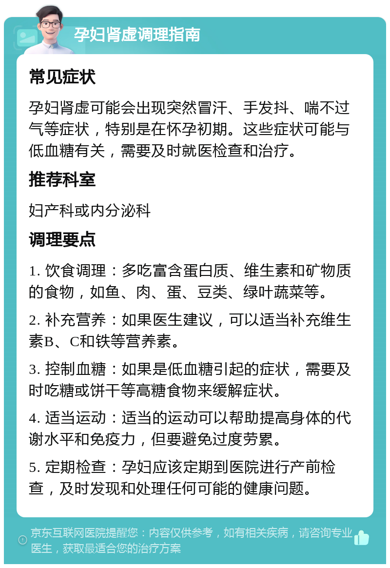 孕妇肾虚调理指南 常见症状 孕妇肾虚可能会出现突然冒汗、手发抖、喘不过气等症状，特别是在怀孕初期。这些症状可能与低血糖有关，需要及时就医检查和治疗。 推荐科室 妇产科或内分泌科 调理要点 1. 饮食调理：多吃富含蛋白质、维生素和矿物质的食物，如鱼、肉、蛋、豆类、绿叶蔬菜等。 2. 补充营养：如果医生建议，可以适当补充维生素B、C和铁等营养素。 3. 控制血糖：如果是低血糖引起的症状，需要及时吃糖或饼干等高糖食物来缓解症状。 4. 适当运动：适当的运动可以帮助提高身体的代谢水平和免疫力，但要避免过度劳累。 5. 定期检查：孕妇应该定期到医院进行产前检查，及时发现和处理任何可能的健康问题。