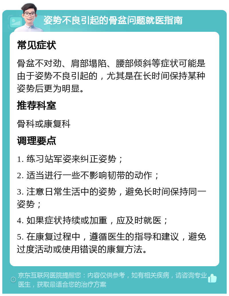 姿势不良引起的骨盆问题就医指南 常见症状 骨盆不对劲、肩部塌陷、腰部倾斜等症状可能是由于姿势不良引起的，尤其是在长时间保持某种姿势后更为明显。 推荐科室 骨科或康复科 调理要点 1. 练习站军姿来纠正姿势； 2. 适当进行一些不影响韧带的动作； 3. 注意日常生活中的姿势，避免长时间保持同一姿势； 4. 如果症状持续或加重，应及时就医； 5. 在康复过程中，遵循医生的指导和建议，避免过度活动或使用错误的康复方法。