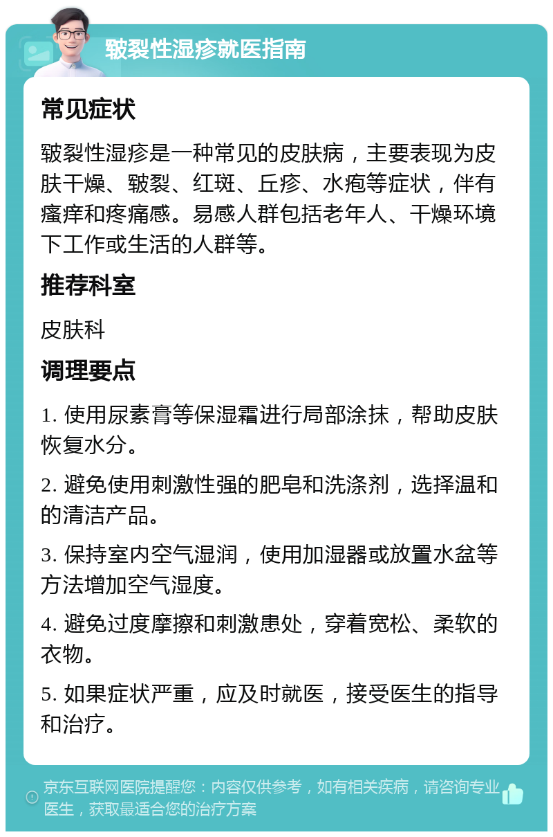 皲裂性湿疹就医指南 常见症状 皲裂性湿疹是一种常见的皮肤病，主要表现为皮肤干燥、皲裂、红斑、丘疹、水疱等症状，伴有瘙痒和疼痛感。易感人群包括老年人、干燥环境下工作或生活的人群等。 推荐科室 皮肤科 调理要点 1. 使用尿素膏等保湿霜进行局部涂抹，帮助皮肤恢复水分。 2. 避免使用刺激性强的肥皂和洗涤剂，选择温和的清洁产品。 3. 保持室内空气湿润，使用加湿器或放置水盆等方法增加空气湿度。 4. 避免过度摩擦和刺激患处，穿着宽松、柔软的衣物。 5. 如果症状严重，应及时就医，接受医生的指导和治疗。