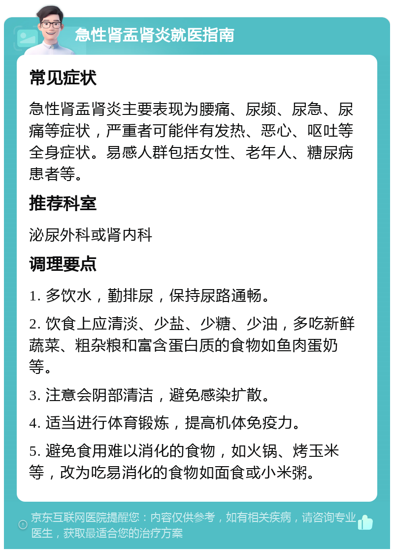 急性肾盂肾炎就医指南 常见症状 急性肾盂肾炎主要表现为腰痛、尿频、尿急、尿痛等症状，严重者可能伴有发热、恶心、呕吐等全身症状。易感人群包括女性、老年人、糖尿病患者等。 推荐科室 泌尿外科或肾内科 调理要点 1. 多饮水，勤排尿，保持尿路通畅。 2. 饮食上应清淡、少盐、少糖、少油，多吃新鲜蔬菜、粗杂粮和富含蛋白质的食物如鱼肉蛋奶等。 3. 注意会阴部清洁，避免感染扩散。 4. 适当进行体育锻炼，提高机体免疫力。 5. 避免食用难以消化的食物，如火锅、烤玉米等，改为吃易消化的食物如面食或小米粥。