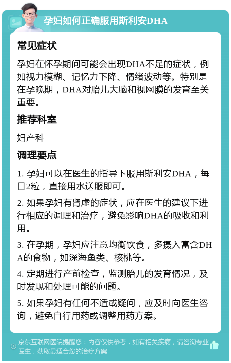 孕妇如何正确服用斯利安DHA 常见症状 孕妇在怀孕期间可能会出现DHA不足的症状，例如视力模糊、记忆力下降、情绪波动等。特别是在孕晚期，DHA对胎儿大脑和视网膜的发育至关重要。 推荐科室 妇产科 调理要点 1. 孕妇可以在医生的指导下服用斯利安DHA，每日2粒，直接用水送服即可。 2. 如果孕妇有肾虚的症状，应在医生的建议下进行相应的调理和治疗，避免影响DHA的吸收和利用。 3. 在孕期，孕妇应注意均衡饮食，多摄入富含DHA的食物，如深海鱼类、核桃等。 4. 定期进行产前检查，监测胎儿的发育情况，及时发现和处理可能的问题。 5. 如果孕妇有任何不适或疑问，应及时向医生咨询，避免自行用药或调整用药方案。