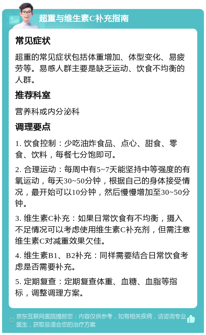 超重与维生素C补充指南 常见症状 超重的常见症状包括体重增加、体型变化、易疲劳等。易感人群主要是缺乏运动、饮食不均衡的人群。 推荐科室 营养科或内分泌科 调理要点 1. 饮食控制：少吃油炸食品、点心、甜食、零食、饮料，每餐七分饱即可。 2. 合理运动：每周中有5~7天能坚持中等强度的有氧运动，每天30~50分钟，根据自己的身体接受情况，最开始可以10分钟，然后慢慢增加至30~50分钟。 3. 维生素C补充：如果日常饮食有不均衡，摄入不足情况可以考虑使用维生素C补充剂，但需注意维生素C对减重效果欠佳。 4. 维生素B1、B2补充：同样需要结合日常饮食考虑是否需要补充。 5. 定期复查：定期复查体重、血糖、血脂等指标，调整调理方案。