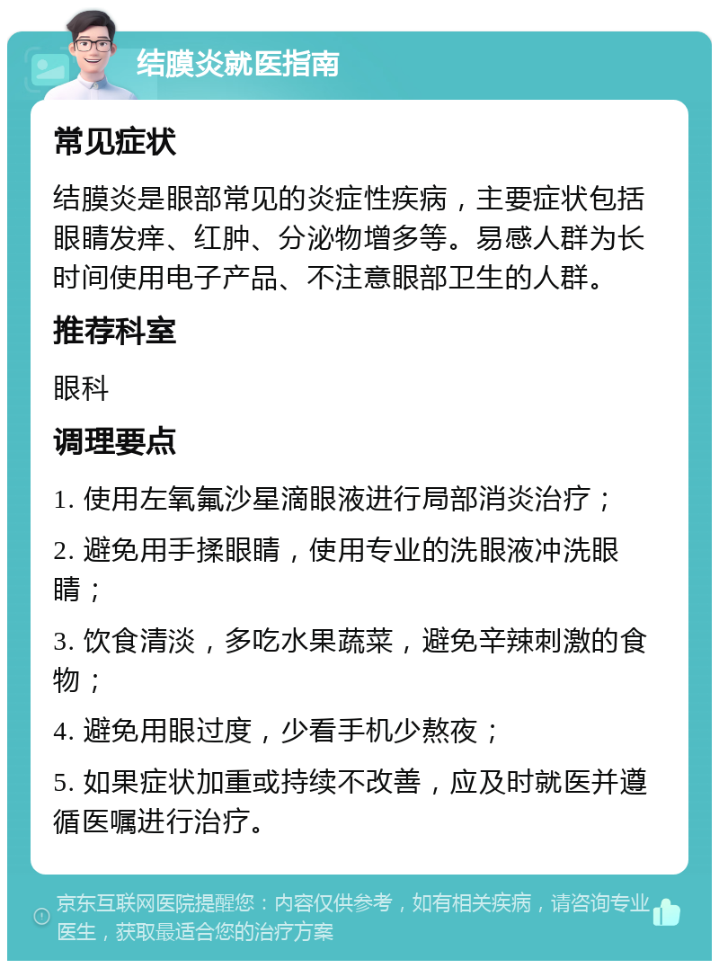 结膜炎就医指南 常见症状 结膜炎是眼部常见的炎症性疾病，主要症状包括眼睛发痒、红肿、分泌物增多等。易感人群为长时间使用电子产品、不注意眼部卫生的人群。 推荐科室 眼科 调理要点 1. 使用左氧氟沙星滴眼液进行局部消炎治疗； 2. 避免用手揉眼睛，使用专业的洗眼液冲洗眼睛； 3. 饮食清淡，多吃水果蔬菜，避免辛辣刺激的食物； 4. 避免用眼过度，少看手机少熬夜； 5. 如果症状加重或持续不改善，应及时就医并遵循医嘱进行治疗。