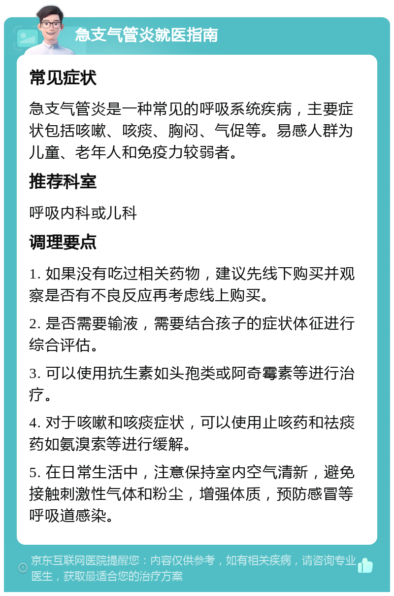 急支气管炎就医指南 常见症状 急支气管炎是一种常见的呼吸系统疾病，主要症状包括咳嗽、咳痰、胸闷、气促等。易感人群为儿童、老年人和免疫力较弱者。 推荐科室 呼吸内科或儿科 调理要点 1. 如果没有吃过相关药物，建议先线下购买并观察是否有不良反应再考虑线上购买。 2. 是否需要输液，需要结合孩子的症状体征进行综合评估。 3. 可以使用抗生素如头孢类或阿奇霉素等进行治疗。 4. 对于咳嗽和咳痰症状，可以使用止咳药和祛痰药如氨溴索等进行缓解。 5. 在日常生活中，注意保持室内空气清新，避免接触刺激性气体和粉尘，增强体质，预防感冒等呼吸道感染。