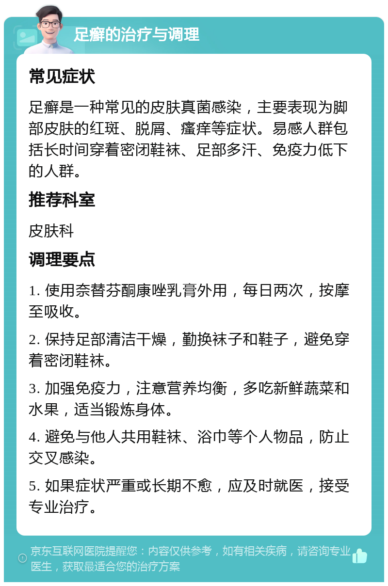 足癣的治疗与调理 常见症状 足癣是一种常见的皮肤真菌感染，主要表现为脚部皮肤的红斑、脱屑、瘙痒等症状。易感人群包括长时间穿着密闭鞋袜、足部多汗、免疫力低下的人群。 推荐科室 皮肤科 调理要点 1. 使用奈替芬酮康唑乳膏外用，每日两次，按摩至吸收。 2. 保持足部清洁干燥，勤换袜子和鞋子，避免穿着密闭鞋袜。 3. 加强免疫力，注意营养均衡，多吃新鲜蔬菜和水果，适当锻炼身体。 4. 避免与他人共用鞋袜、浴巾等个人物品，防止交叉感染。 5. 如果症状严重或长期不愈，应及时就医，接受专业治疗。