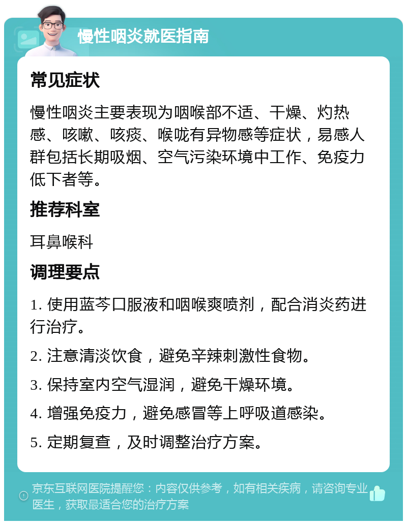 慢性咽炎就医指南 常见症状 慢性咽炎主要表现为咽喉部不适、干燥、灼热感、咳嗽、咳痰、喉咙有异物感等症状，易感人群包括长期吸烟、空气污染环境中工作、免疫力低下者等。 推荐科室 耳鼻喉科 调理要点 1. 使用蓝芩口服液和咽喉爽喷剂，配合消炎药进行治疗。 2. 注意清淡饮食，避免辛辣刺激性食物。 3. 保持室内空气湿润，避免干燥环境。 4. 增强免疫力，避免感冒等上呼吸道感染。 5. 定期复查，及时调整治疗方案。