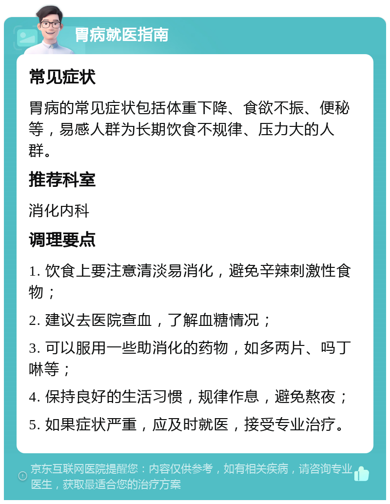 胃病就医指南 常见症状 胃病的常见症状包括体重下降、食欲不振、便秘等，易感人群为长期饮食不规律、压力大的人群。 推荐科室 消化内科 调理要点 1. 饮食上要注意清淡易消化，避免辛辣刺激性食物； 2. 建议去医院查血，了解血糖情况； 3. 可以服用一些助消化的药物，如多两片、吗丁啉等； 4. 保持良好的生活习惯，规律作息，避免熬夜； 5. 如果症状严重，应及时就医，接受专业治疗。