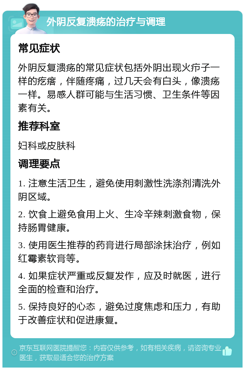 外阴反复溃疡的治疗与调理 常见症状 外阴反复溃疡的常见症状包括外阴出现火疖子一样的疙瘩，伴随疼痛，过几天会有白头，像溃疡一样。易感人群可能与生活习惯、卫生条件等因素有关。 推荐科室 妇科或皮肤科 调理要点 1. 注意生活卫生，避免使用刺激性洗涤剂清洗外阴区域。 2. 饮食上避免食用上火、生冷辛辣刺激食物，保持肠胃健康。 3. 使用医生推荐的药膏进行局部涂抹治疗，例如红霉素软膏等。 4. 如果症状严重或反复发作，应及时就医，进行全面的检查和治疗。 5. 保持良好的心态，避免过度焦虑和压力，有助于改善症状和促进康复。