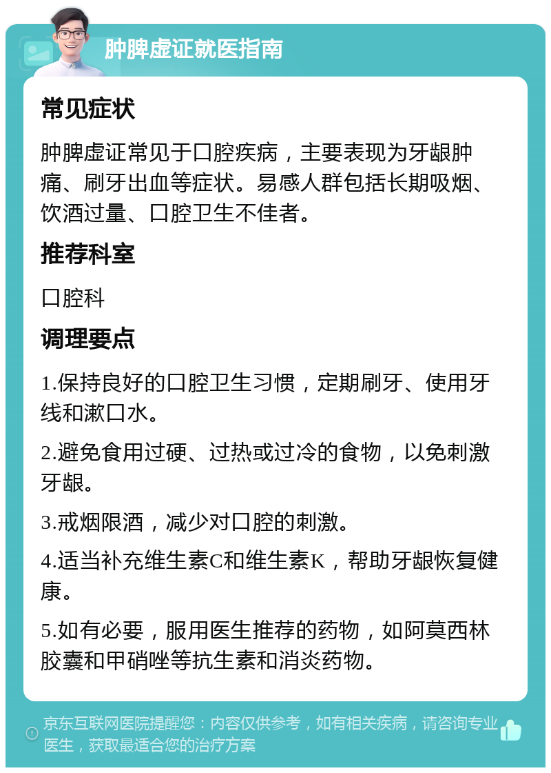 肿脾虚证就医指南 常见症状 肿脾虚证常见于口腔疾病，主要表现为牙龈肿痛、刷牙出血等症状。易感人群包括长期吸烟、饮酒过量、口腔卫生不佳者。 推荐科室 口腔科 调理要点 1.保持良好的口腔卫生习惯，定期刷牙、使用牙线和漱口水。 2.避免食用过硬、过热或过冷的食物，以免刺激牙龈。 3.戒烟限酒，减少对口腔的刺激。 4.适当补充维生素C和维生素K，帮助牙龈恢复健康。 5.如有必要，服用医生推荐的药物，如阿莫西林胶囊和甲硝唑等抗生素和消炎药物。