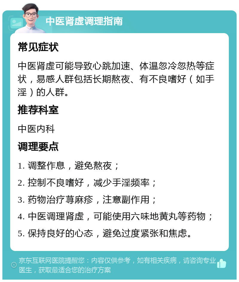 中医肾虚调理指南 常见症状 中医肾虚可能导致心跳加速、体温忽冷忽热等症状，易感人群包括长期熬夜、有不良嗜好（如手淫）的人群。 推荐科室 中医内科 调理要点 1. 调整作息，避免熬夜； 2. 控制不良嗜好，减少手淫频率； 3. 药物治疗荨麻疹，注意副作用； 4. 中医调理肾虚，可能使用六味地黄丸等药物； 5. 保持良好的心态，避免过度紧张和焦虑。