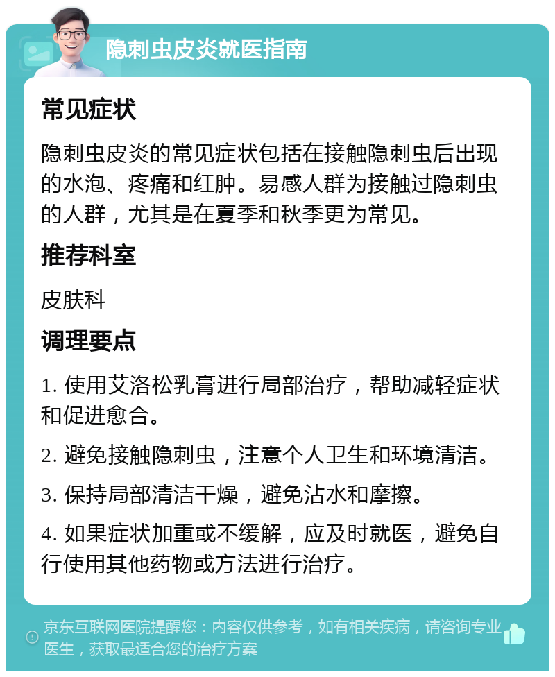 隐刺虫皮炎就医指南 常见症状 隐刺虫皮炎的常见症状包括在接触隐刺虫后出现的水泡、疼痛和红肿。易感人群为接触过隐刺虫的人群，尤其是在夏季和秋季更为常见。 推荐科室 皮肤科 调理要点 1. 使用艾洛松乳膏进行局部治疗，帮助减轻症状和促进愈合。 2. 避免接触隐刺虫，注意个人卫生和环境清洁。 3. 保持局部清洁干燥，避免沾水和摩擦。 4. 如果症状加重或不缓解，应及时就医，避免自行使用其他药物或方法进行治疗。