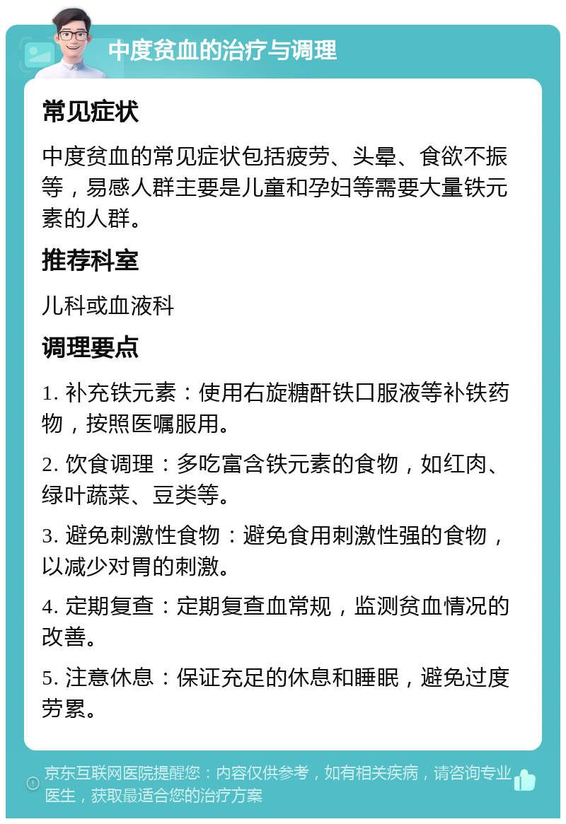 中度贫血的治疗与调理 常见症状 中度贫血的常见症状包括疲劳、头晕、食欲不振等，易感人群主要是儿童和孕妇等需要大量铁元素的人群。 推荐科室 儿科或血液科 调理要点 1. 补充铁元素：使用右旋糖酐铁口服液等补铁药物，按照医嘱服用。 2. 饮食调理：多吃富含铁元素的食物，如红肉、绿叶蔬菜、豆类等。 3. 避免刺激性食物：避免食用刺激性强的食物，以减少对胃的刺激。 4. 定期复查：定期复查血常规，监测贫血情况的改善。 5. 注意休息：保证充足的休息和睡眠，避免过度劳累。