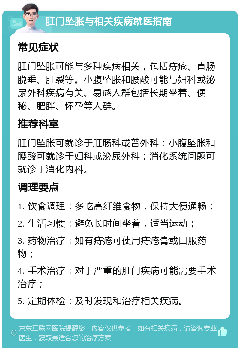 肛门坠胀与相关疾病就医指南 常见症状 肛门坠胀可能与多种疾病相关，包括痔疮、直肠脱垂、肛裂等。小腹坠胀和腰酸可能与妇科或泌尿外科疾病有关。易感人群包括长期坐着、便秘、肥胖、怀孕等人群。 推荐科室 肛门坠胀可就诊于肛肠科或普外科；小腹坠胀和腰酸可就诊于妇科或泌尿外科；消化系统问题可就诊于消化内科。 调理要点 1. 饮食调理：多吃高纤维食物，保持大便通畅； 2. 生活习惯：避免长时间坐着，适当运动； 3. 药物治疗：如有痔疮可使用痔疮膏或口服药物； 4. 手术治疗：对于严重的肛门疾病可能需要手术治疗； 5. 定期体检：及时发现和治疗相关疾病。