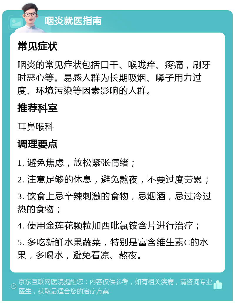 咽炎就医指南 常见症状 咽炎的常见症状包括口干、喉咙痒、疼痛，刷牙时恶心等。易感人群为长期吸烟、嗓子用力过度、环境污染等因素影响的人群。 推荐科室 耳鼻喉科 调理要点 1. 避免焦虑，放松紧张情绪； 2. 注意足够的休息，避免熬夜，不要过度劳累； 3. 饮食上忌辛辣刺激的食物，忌烟酒，忌过冷过热的食物； 4. 使用金莲花颗粒加西吡氯铵含片进行治疗； 5. 多吃新鲜水果蔬菜，特别是富含维生素C的水果，多喝水，避免着凉、熬夜。