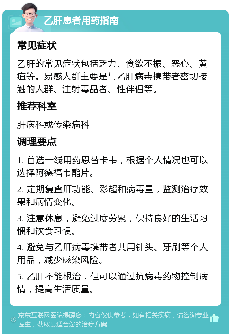 乙肝患者用药指南 常见症状 乙肝的常见症状包括乏力、食欲不振、恶心、黄疸等。易感人群主要是与乙肝病毒携带者密切接触的人群、注射毒品者、性伴侣等。 推荐科室 肝病科或传染病科 调理要点 1. 首选一线用药恩替卡韦，根据个人情况也可以选择阿德福韦酯片。 2. 定期复查肝功能、彩超和病毒量，监测治疗效果和病情变化。 3. 注意休息，避免过度劳累，保持良好的生活习惯和饮食习惯。 4. 避免与乙肝病毒携带者共用针头、牙刷等个人用品，减少感染风险。 5. 乙肝不能根治，但可以通过抗病毒药物控制病情，提高生活质量。