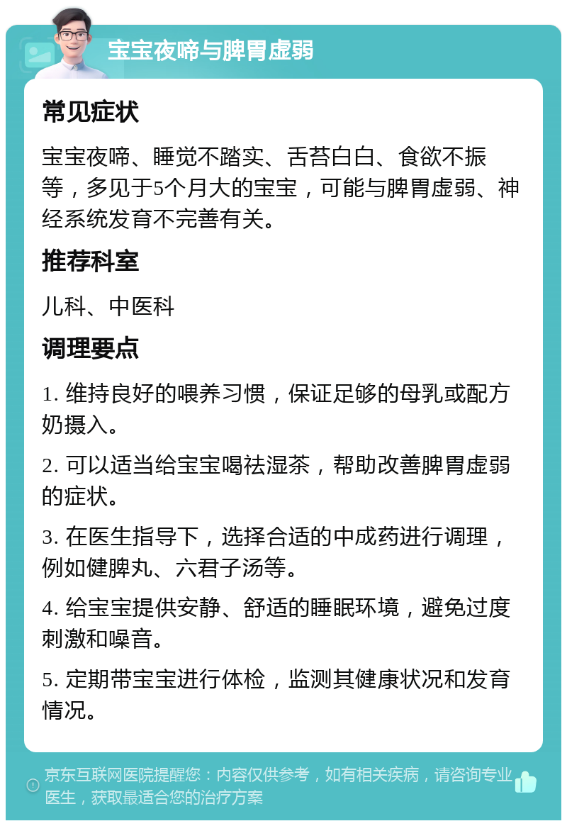 宝宝夜啼与脾胃虚弱 常见症状 宝宝夜啼、睡觉不踏实、舌苔白白、食欲不振等，多见于5个月大的宝宝，可能与脾胃虚弱、神经系统发育不完善有关。 推荐科室 儿科、中医科 调理要点 1. 维持良好的喂养习惯，保证足够的母乳或配方奶摄入。 2. 可以适当给宝宝喝祛湿茶，帮助改善脾胃虚弱的症状。 3. 在医生指导下，选择合适的中成药进行调理，例如健脾丸、六君子汤等。 4. 给宝宝提供安静、舒适的睡眠环境，避免过度刺激和噪音。 5. 定期带宝宝进行体检，监测其健康状况和发育情况。