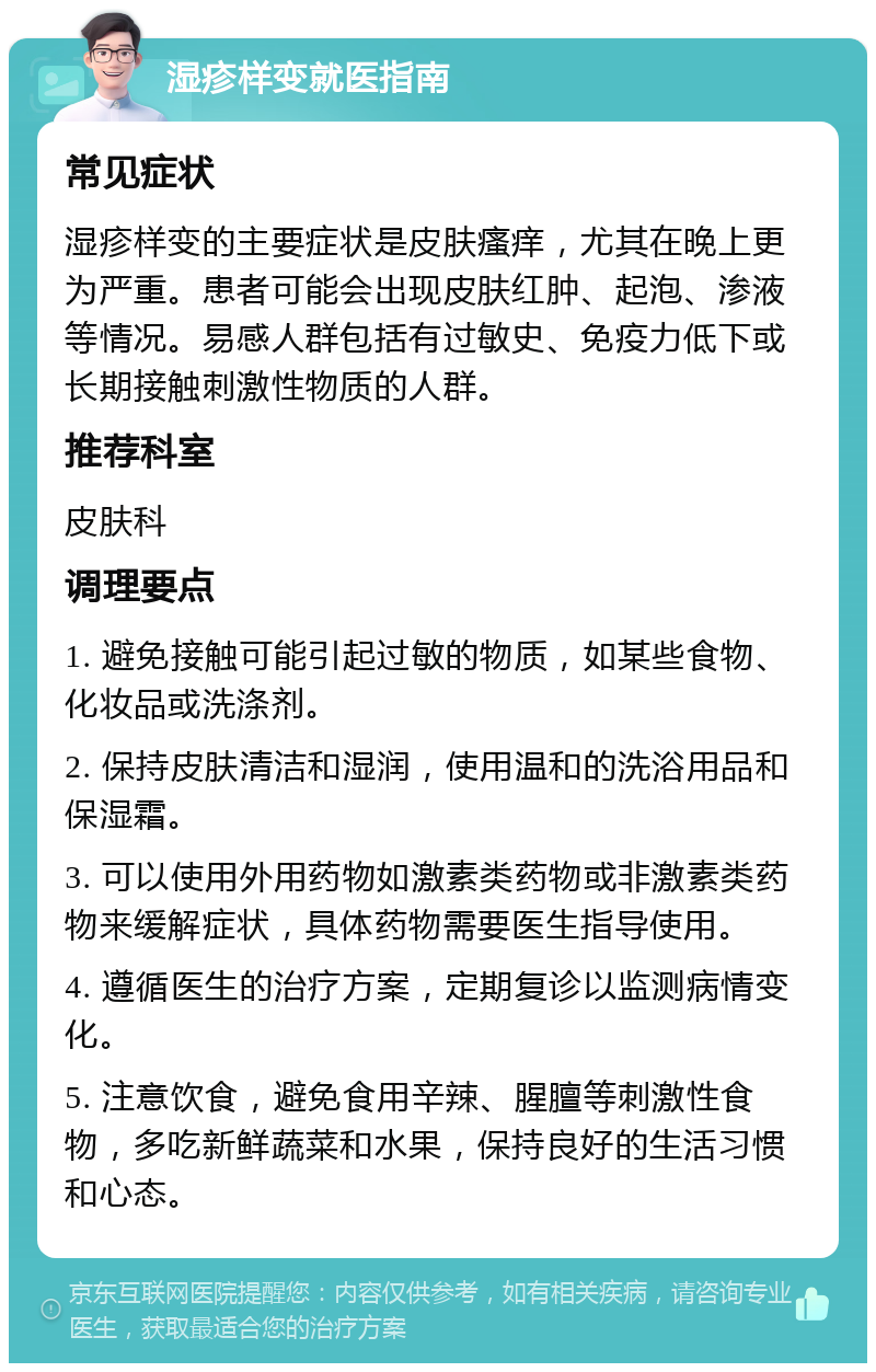 湿疹样变就医指南 常见症状 湿疹样变的主要症状是皮肤瘙痒，尤其在晚上更为严重。患者可能会出现皮肤红肿、起泡、渗液等情况。易感人群包括有过敏史、免疫力低下或长期接触刺激性物质的人群。 推荐科室 皮肤科 调理要点 1. 避免接触可能引起过敏的物质，如某些食物、化妆品或洗涤剂。 2. 保持皮肤清洁和湿润，使用温和的洗浴用品和保湿霜。 3. 可以使用外用药物如激素类药物或非激素类药物来缓解症状，具体药物需要医生指导使用。 4. 遵循医生的治疗方案，定期复诊以监测病情变化。 5. 注意饮食，避免食用辛辣、腥膻等刺激性食物，多吃新鲜蔬菜和水果，保持良好的生活习惯和心态。