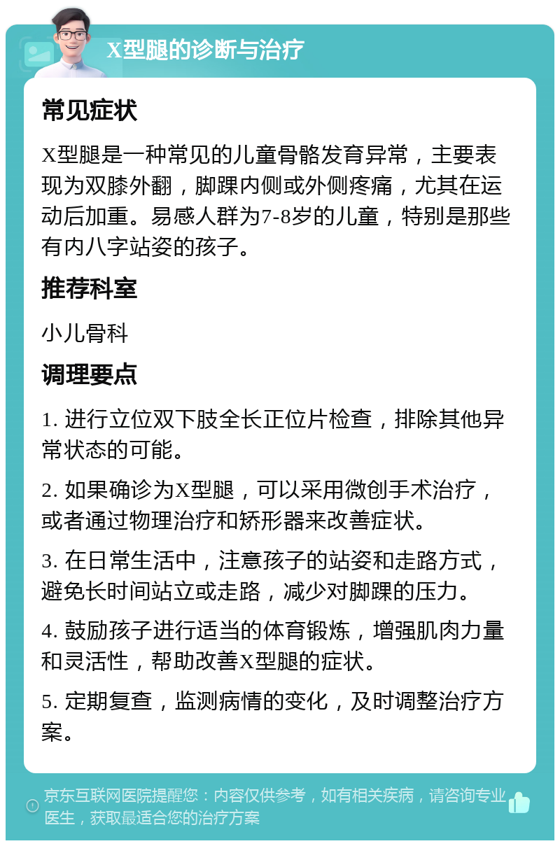 X型腿的诊断与治疗 常见症状 X型腿是一种常见的儿童骨骼发育异常，主要表现为双膝外翻，脚踝内侧或外侧疼痛，尤其在运动后加重。易感人群为7-8岁的儿童，特别是那些有内八字站姿的孩子。 推荐科室 小儿骨科 调理要点 1. 进行立位双下肢全长正位片检查，排除其他异常状态的可能。 2. 如果确诊为X型腿，可以采用微创手术治疗，或者通过物理治疗和矫形器来改善症状。 3. 在日常生活中，注意孩子的站姿和走路方式，避免长时间站立或走路，减少对脚踝的压力。 4. 鼓励孩子进行适当的体育锻炼，增强肌肉力量和灵活性，帮助改善X型腿的症状。 5. 定期复查，监测病情的变化，及时调整治疗方案。