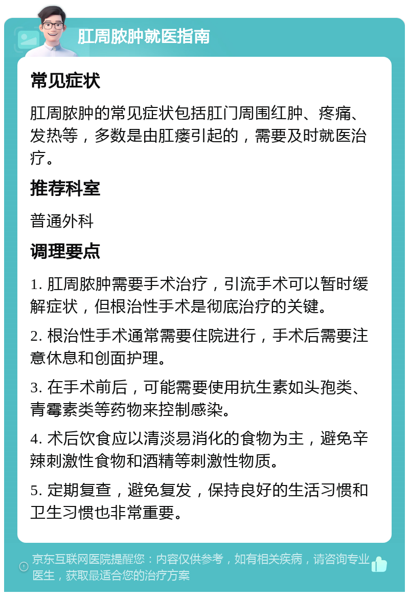 肛周脓肿就医指南 常见症状 肛周脓肿的常见症状包括肛门周围红肿、疼痛、发热等，多数是由肛瘘引起的，需要及时就医治疗。 推荐科室 普通外科 调理要点 1. 肛周脓肿需要手术治疗，引流手术可以暂时缓解症状，但根治性手术是彻底治疗的关键。 2. 根治性手术通常需要住院进行，手术后需要注意休息和创面护理。 3. 在手术前后，可能需要使用抗生素如头孢类、青霉素类等药物来控制感染。 4. 术后饮食应以清淡易消化的食物为主，避免辛辣刺激性食物和酒精等刺激性物质。 5. 定期复查，避免复发，保持良好的生活习惯和卫生习惯也非常重要。