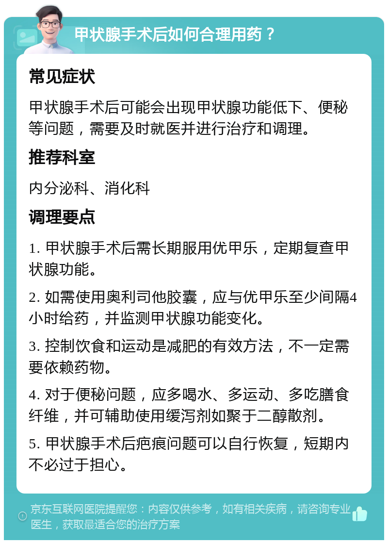 甲状腺手术后如何合理用药？ 常见症状 甲状腺手术后可能会出现甲状腺功能低下、便秘等问题，需要及时就医并进行治疗和调理。 推荐科室 内分泌科、消化科 调理要点 1. 甲状腺手术后需长期服用优甲乐，定期复查甲状腺功能。 2. 如需使用奥利司他胶囊，应与优甲乐至少间隔4小时给药，并监测甲状腺功能变化。 3. 控制饮食和运动是减肥的有效方法，不一定需要依赖药物。 4. 对于便秘问题，应多喝水、多运动、多吃膳食纤维，并可辅助使用缓泻剂如聚于二醇散剂。 5. 甲状腺手术后疤痕问题可以自行恢复，短期内不必过于担心。