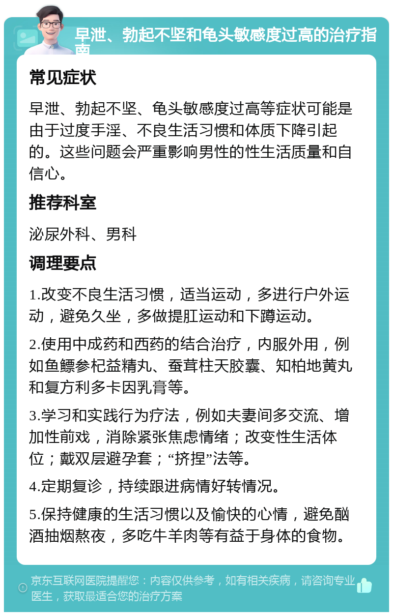 早泄、勃起不坚和龟头敏感度过高的治疗指南 常见症状 早泄、勃起不坚、龟头敏感度过高等症状可能是由于过度手淫、不良生活习惯和体质下降引起的。这些问题会严重影响男性的性生活质量和自信心。 推荐科室 泌尿外科、男科 调理要点 1.改变不良生活习惯，适当运动，多进行户外运动，避免久坐，多做提肛运动和下蹲运动。 2.使用中成药和西药的结合治疗，内服外用，例如鱼鳔参杞益精丸、蚕茸柱天胶囊、知柏地黄丸和复方利多卡因乳膏等。 3.学习和实践行为疗法，例如夫妻间多交流、增加性前戏，消除紧张焦虑情绪；改变性生活体位；戴双层避孕套；“挤捏”法等。 4.定期复诊，持续跟进病情好转情况。 5.保持健康的生活习惯以及愉快的心情，避免酗酒抽烟熬夜，多吃牛羊肉等有益于身体的食物。