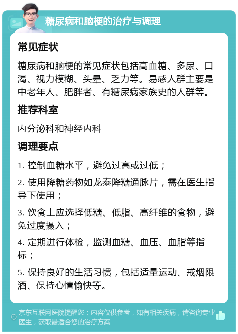 糖尿病和脑梗的治疗与调理 常见症状 糖尿病和脑梗的常见症状包括高血糖、多尿、口渴、视力模糊、头晕、乏力等。易感人群主要是中老年人、肥胖者、有糖尿病家族史的人群等。 推荐科室 内分泌科和神经内科 调理要点 1. 控制血糖水平，避免过高或过低； 2. 使用降糖药物如龙泰降糖通脉片，需在医生指导下使用； 3. 饮食上应选择低糖、低脂、高纤维的食物，避免过度摄入； 4. 定期进行体检，监测血糖、血压、血脂等指标； 5. 保持良好的生活习惯，包括适量运动、戒烟限酒、保持心情愉快等。