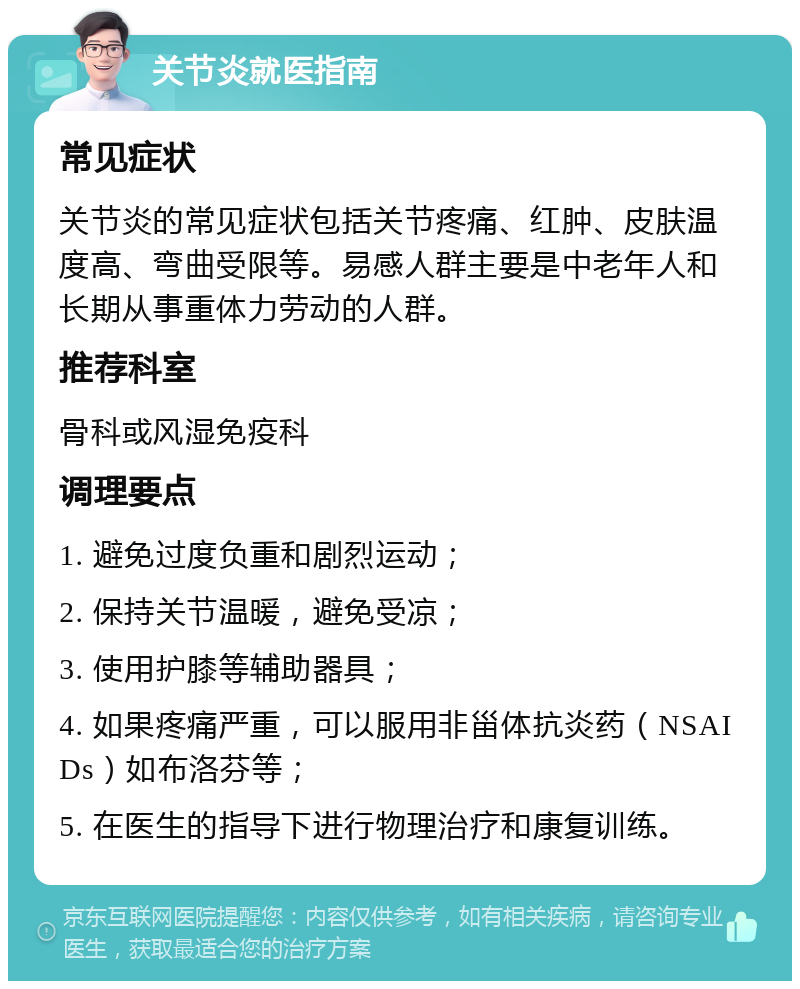 关节炎就医指南 常见症状 关节炎的常见症状包括关节疼痛、红肿、皮肤温度高、弯曲受限等。易感人群主要是中老年人和长期从事重体力劳动的人群。 推荐科室 骨科或风湿免疫科 调理要点 1. 避免过度负重和剧烈运动； 2. 保持关节温暖，避免受凉； 3. 使用护膝等辅助器具； 4. 如果疼痛严重，可以服用非甾体抗炎药（NSAIDs）如布洛芬等； 5. 在医生的指导下进行物理治疗和康复训练。