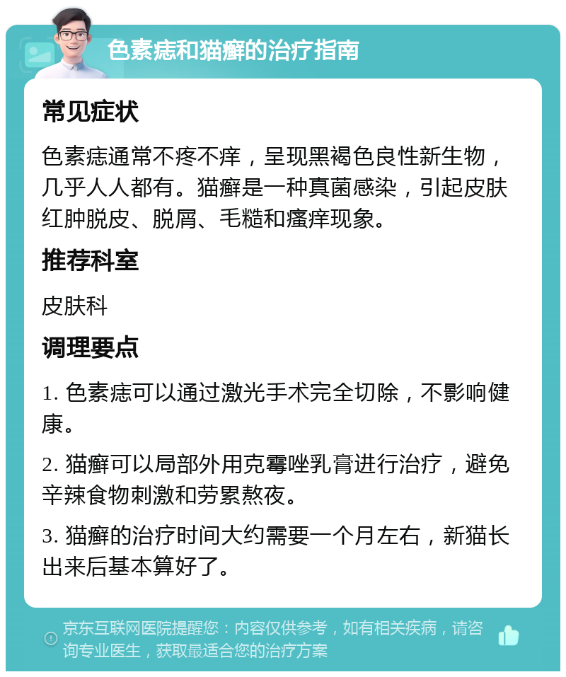 色素痣和猫癣的治疗指南 常见症状 色素痣通常不疼不痒，呈现黑褐色良性新生物，几乎人人都有。猫癣是一种真菌感染，引起皮肤红肿脱皮、脱屑、毛糙和瘙痒现象。 推荐科室 皮肤科 调理要点 1. 色素痣可以通过激光手术完全切除，不影响健康。 2. 猫癣可以局部外用克霉唑乳膏进行治疗，避免辛辣食物刺激和劳累熬夜。 3. 猫癣的治疗时间大约需要一个月左右，新猫长出来后基本算好了。