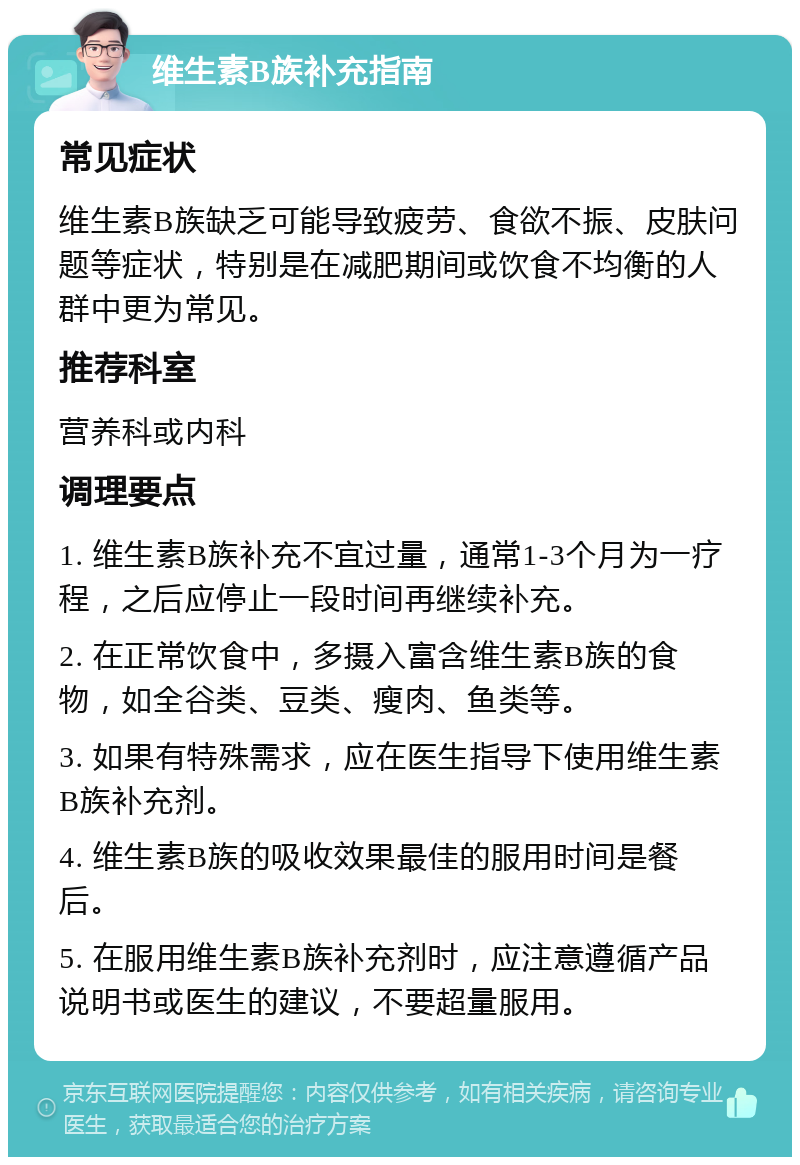 维生素B族补充指南 常见症状 维生素B族缺乏可能导致疲劳、食欲不振、皮肤问题等症状，特别是在减肥期间或饮食不均衡的人群中更为常见。 推荐科室 营养科或内科 调理要点 1. 维生素B族补充不宜过量，通常1-3个月为一疗程，之后应停止一段时间再继续补充。 2. 在正常饮食中，多摄入富含维生素B族的食物，如全谷类、豆类、瘦肉、鱼类等。 3. 如果有特殊需求，应在医生指导下使用维生素B族补充剂。 4. 维生素B族的吸收效果最佳的服用时间是餐后。 5. 在服用维生素B族补充剂时，应注意遵循产品说明书或医生的建议，不要超量服用。