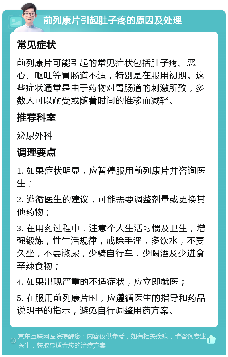 前列康片引起肚子疼的原因及处理 常见症状 前列康片可能引起的常见症状包括肚子疼、恶心、呕吐等胃肠道不适，特别是在服用初期。这些症状通常是由于药物对胃肠道的刺激所致，多数人可以耐受或随着时间的推移而减轻。 推荐科室 泌尿外科 调理要点 1. 如果症状明显，应暂停服用前列康片并咨询医生； 2. 遵循医生的建议，可能需要调整剂量或更换其他药物； 3. 在用药过程中，注意个人生活习惯及卫生，增强锻炼，性生活规律，戒除手淫，多饮水，不要久坐，不要憋尿，少骑自行车，少喝酒及少进食辛辣食物； 4. 如果出现严重的不适症状，应立即就医； 5. 在服用前列康片时，应遵循医生的指导和药品说明书的指示，避免自行调整用药方案。