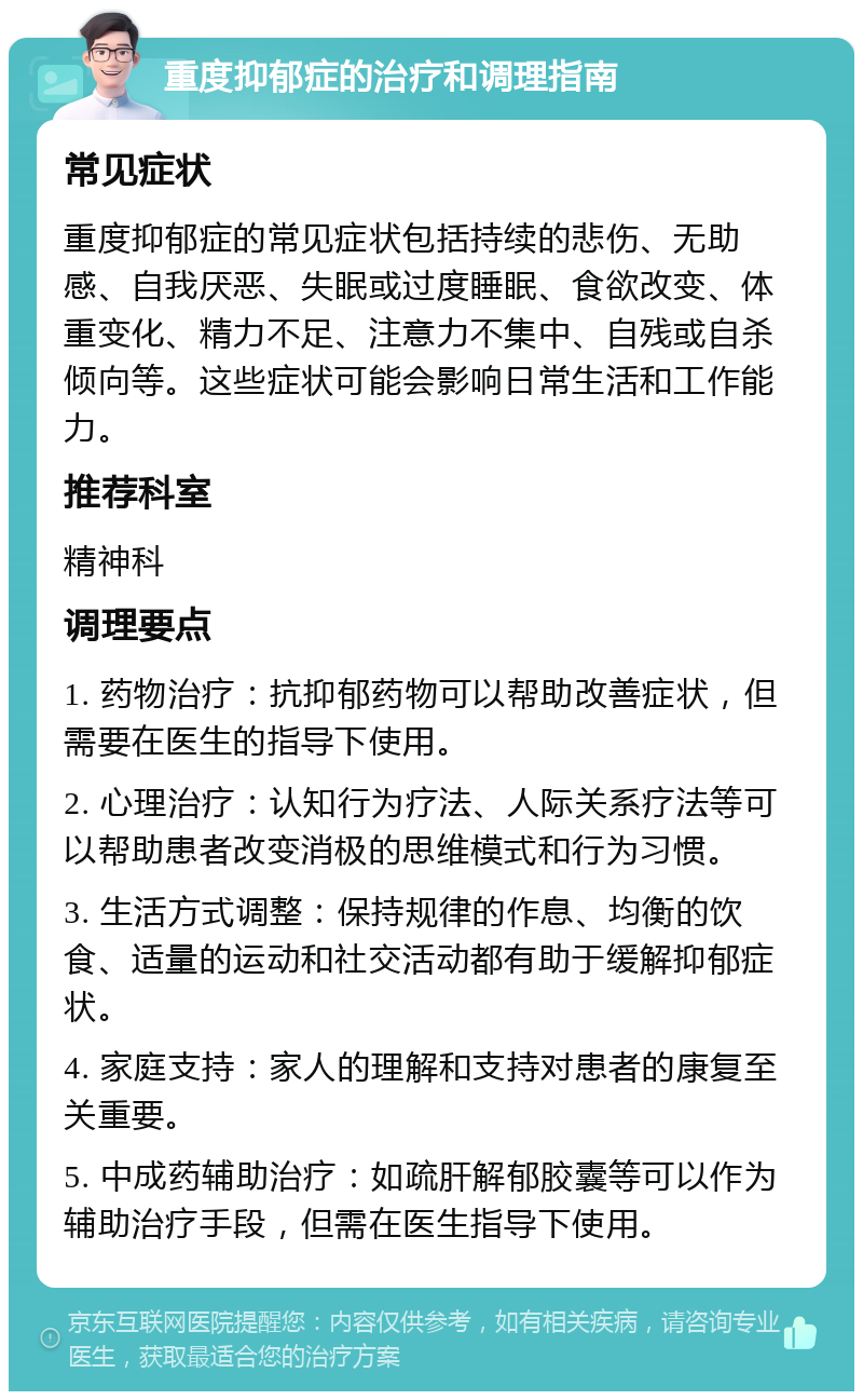 重度抑郁症的治疗和调理指南 常见症状 重度抑郁症的常见症状包括持续的悲伤、无助感、自我厌恶、失眠或过度睡眠、食欲改变、体重变化、精力不足、注意力不集中、自残或自杀倾向等。这些症状可能会影响日常生活和工作能力。 推荐科室 精神科 调理要点 1. 药物治疗：抗抑郁药物可以帮助改善症状，但需要在医生的指导下使用。 2. 心理治疗：认知行为疗法、人际关系疗法等可以帮助患者改变消极的思维模式和行为习惯。 3. 生活方式调整：保持规律的作息、均衡的饮食、适量的运动和社交活动都有助于缓解抑郁症状。 4. 家庭支持：家人的理解和支持对患者的康复至关重要。 5. 中成药辅助治疗：如疏肝解郁胶囊等可以作为辅助治疗手段，但需在医生指导下使用。