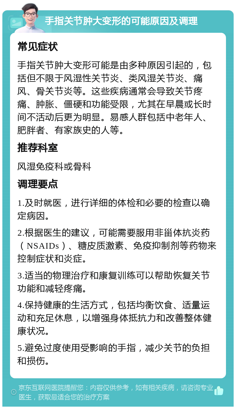 手指关节肿大变形的可能原因及调理 常见症状 手指关节肿大变形可能是由多种原因引起的，包括但不限于风湿性关节炎、类风湿关节炎、痛风、骨关节炎等。这些疾病通常会导致关节疼痛、肿胀、僵硬和功能受限，尤其在早晨或长时间不活动后更为明显。易感人群包括中老年人、肥胖者、有家族史的人等。 推荐科室 风湿免疫科或骨科 调理要点 1.及时就医，进行详细的体检和必要的检查以确定病因。 2.根据医生的建议，可能需要服用非甾体抗炎药（NSAIDs）、糖皮质激素、免疫抑制剂等药物来控制症状和炎症。 3.适当的物理治疗和康复训练可以帮助恢复关节功能和减轻疼痛。 4.保持健康的生活方式，包括均衡饮食、适量运动和充足休息，以增强身体抵抗力和改善整体健康状况。 5.避免过度使用受影响的手指，减少关节的负担和损伤。