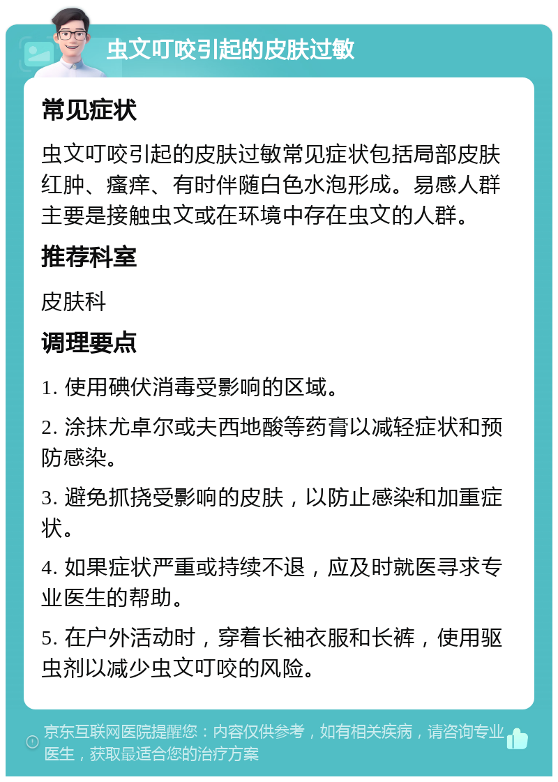 虫文叮咬引起的皮肤过敏 常见症状 虫文叮咬引起的皮肤过敏常见症状包括局部皮肤红肿、瘙痒、有时伴随白色水泡形成。易感人群主要是接触虫文或在环境中存在虫文的人群。 推荐科室 皮肤科 调理要点 1. 使用碘伏消毒受影响的区域。 2. 涂抹尤卓尔或夫西地酸等药膏以减轻症状和预防感染。 3. 避免抓挠受影响的皮肤，以防止感染和加重症状。 4. 如果症状严重或持续不退，应及时就医寻求专业医生的帮助。 5. 在户外活动时，穿着长袖衣服和长裤，使用驱虫剂以减少虫文叮咬的风险。