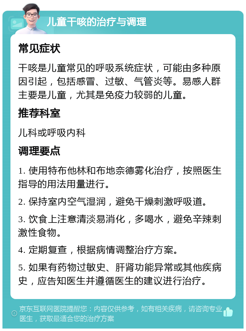 儿童干咳的治疗与调理 常见症状 干咳是儿童常见的呼吸系统症状，可能由多种原因引起，包括感冒、过敏、气管炎等。易感人群主要是儿童，尤其是免疫力较弱的儿童。 推荐科室 儿科或呼吸内科 调理要点 1. 使用特布他林和布地奈德雾化治疗，按照医生指导的用法用量进行。 2. 保持室内空气湿润，避免干燥刺激呼吸道。 3. 饮食上注意清淡易消化，多喝水，避免辛辣刺激性食物。 4. 定期复查，根据病情调整治疗方案。 5. 如果有药物过敏史、肝肾功能异常或其他疾病史，应告知医生并遵循医生的建议进行治疗。