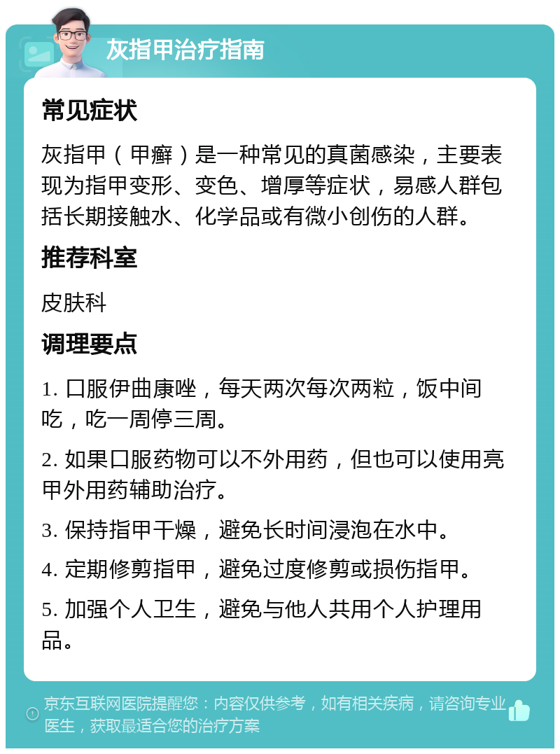 灰指甲治疗指南 常见症状 灰指甲（甲癣）是一种常见的真菌感染，主要表现为指甲变形、变色、增厚等症状，易感人群包括长期接触水、化学品或有微小创伤的人群。 推荐科室 皮肤科 调理要点 1. 口服伊曲康唑，每天两次每次两粒，饭中间吃，吃一周停三周。 2. 如果口服药物可以不外用药，但也可以使用亮甲外用药辅助治疗。 3. 保持指甲干燥，避免长时间浸泡在水中。 4. 定期修剪指甲，避免过度修剪或损伤指甲。 5. 加强个人卫生，避免与他人共用个人护理用品。