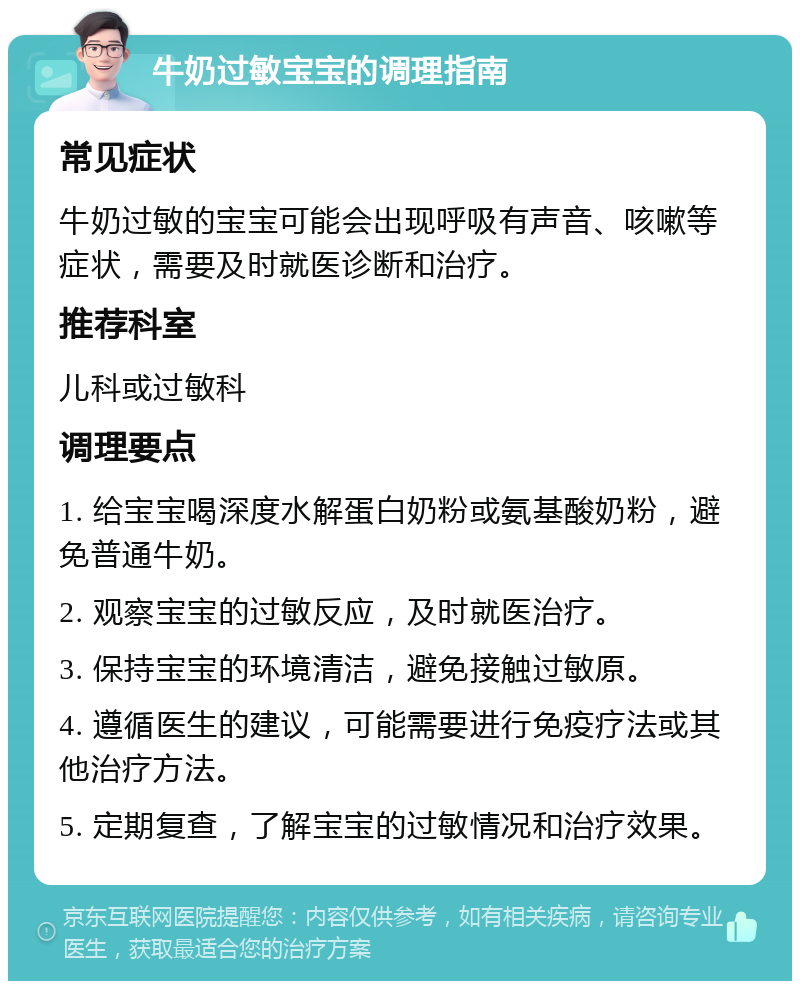 牛奶过敏宝宝的调理指南 常见症状 牛奶过敏的宝宝可能会出现呼吸有声音、咳嗽等症状，需要及时就医诊断和治疗。 推荐科室 儿科或过敏科 调理要点 1. 给宝宝喝深度水解蛋白奶粉或氨基酸奶粉，避免普通牛奶。 2. 观察宝宝的过敏反应，及时就医治疗。 3. 保持宝宝的环境清洁，避免接触过敏原。 4. 遵循医生的建议，可能需要进行免疫疗法或其他治疗方法。 5. 定期复查，了解宝宝的过敏情况和治疗效果。