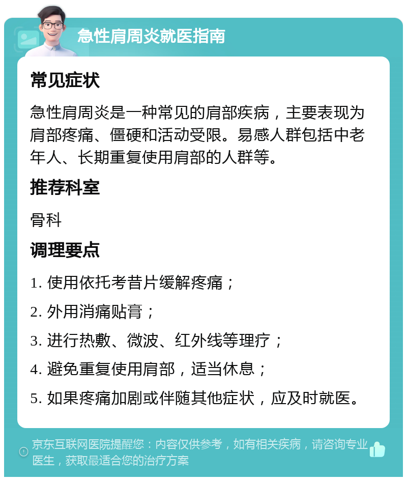 急性肩周炎就医指南 常见症状 急性肩周炎是一种常见的肩部疾病，主要表现为肩部疼痛、僵硬和活动受限。易感人群包括中老年人、长期重复使用肩部的人群等。 推荐科室 骨科 调理要点 1. 使用依托考昔片缓解疼痛； 2. 外用消痛贴膏； 3. 进行热敷、微波、红外线等理疗； 4. 避免重复使用肩部，适当休息； 5. 如果疼痛加剧或伴随其他症状，应及时就医。